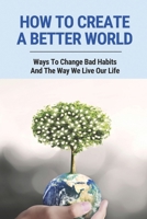 How To Create A Better World: Ways To Change Bad Habits And The Way We Live Our Life: Protect The Environment B096LYPD2K Book Cover
