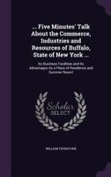 ... Five Minutes' Talk About the Commerce, Industries and Resources of Buffalo, State of New York ...: Its Business Facilities and Its Advantages As a Place of Residence and Summer Resort 1357695608 Book Cover