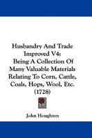 Husbandry And Trade Improved V4: Being A Collection Of Many Valuable Materials Relating To Corn, Cattle, Coals, Hops, Wool, Etc. 1165936100 Book Cover