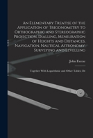 An Elementary Treatise of the Application of Trigonometry to Orthographic and Stereographic Projection, Dialling, Mensuration of Heights and ... with Logarithmic and Other Tables; De 1017960550 Book Cover