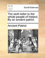The sixth letter to the whole people of Ireland. By an ancient patriot. 1170140343 Book Cover