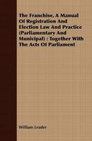 The Franchise, a Manual of Registration and Election law and Practice (parliamentary and Municipal): Together With the Acts of Parliament Relating Thereto, and Reference to the Leading Cases Thereon,  1347238743 Book Cover