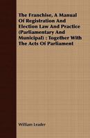 The Franchise, a Manual of Registration and Election law and Practice (parliamentary and Municipal): Together With the Acts of Parliament Relating Thereto, and Reference to the Leading Cases Thereon,  333713923X Book Cover