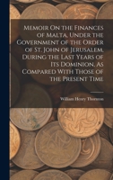Memoir On the Finances of Malta, Under the Government of the Order of St. John of Jerusalem, During the Last Years of Its Dominion, As Compared with Those of the Present Time 1016693451 Book Cover