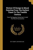 History Of Design In Mural Painting From The Earliest Times To The Twelfth Century: From The Egyptian Period (seti I.) Until The Time Of Constantine... 1021879584 Book Cover