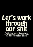 Let's Work Through Our Shit: Art & Journaling Prompts to Dig Into to Our Shitty Side So We Can Find Our Badass Selves 153342523X Book Cover