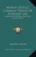 Martin Doyle's Common Things Of Everyday Life: A Book Of General Practical Utility 1436810884 Book Cover