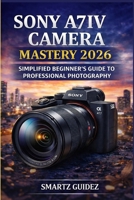 SONY A7IV CAMERA MASTERY 2026: SIMPLIFIED BEGINNER'S GUIDE TO PROFESSIONAL PHOTOGRAPHY B0GXB4SBNV Book Cover