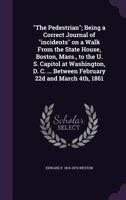 "The Pedestrian"; Being a Correct Journal of "incidents" on a Walk From the State House, Boston, Mass., to the U. S. Capitol at Washington, D. C. ... Between February 22d and March 4th, 1861 1359622926 Book Cover