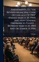 Amendments To "the Revised Municipal Code Of Chicago Of 1905" (passed March 20, 1905) And New General Ordinances Passed ... Between March 20, 1905 And December 31, 1906 1024478300 Book Cover