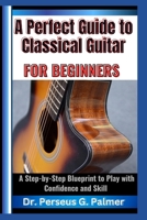 A Perfect Guide to Classical Guitar for Beginners: A Step-by-Step Blueprint to Play with Confidence and Skill B0F23DXV6W Book Cover