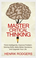 Master Critical Thinking: Think Intelligently, Improve Problem-Solving Skills, Make Better Decisions, and Upgrade Your Life 1079482865 Book Cover