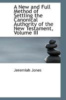 A New and Full Method of Settling the Canonical Authority of the New Testament; Volume III 0526204397 Book Cover