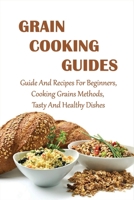 Grain Cooking Guides: Guide And Recipes For Beginners, Cooking Grains Methods, Tasty And Healthy Dishes: Grains Guide B098RTQFSP Book Cover