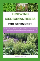 GROWING MEDICINAL HERBS FOR BEGINNERS: Explore the Art of Cultivating Herbal Medicine and Integrating their Unique Therapeutic Powers into your Daily Life B0CNWJWWQW Book Cover