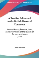 A Treatise Addressed to the British House of Commons, On the History, Revenue, Laws and Government of the Islands of Guernsey and Jersey - Primary Source Edition 1018090215 Book Cover