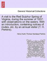 A visit to the Red Sulphur Spring of Virginia, during the summer of 1837: with observations on the waters. With an introduction, containing notices of ... etc. by an annual visiter (T. H. Perkins). 1241345945 Book Cover