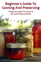 Beginner's Guide To Canning And Preserving: Things You Need To Know To Can And Preserve Foods: Step-By-Step Canning Tips B0973FH5NT Book Cover