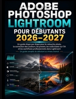 ADOBE PHOTOSHOP LIGHTROOM POUR DÉBUTANTS 2026–2027: Guide étape par étape pour la retouche photo, la correction des couleurs, Préréglages, outils ... professionnels Lightroom (French Edition) B0HHJR66XB Book Cover