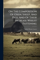 On The Composition Of Oxen, Sheep, And Pigs, And Of Their Increase Whilst Fattening... 1271814919 Book Cover