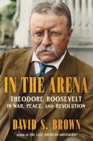 In the Arena: Theodore Roosevelt in War, Peace, and Revolution 1668204193 Book Cover