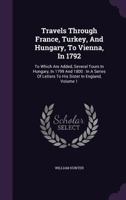 Travels Through France, Turkey, and Hungary, to Vienna, in 1792: To Which Are Added, Several Tours in Hungary, in 1799 and 1800: In a Series of Letters to His Sister in England Volume 1 1347412913 Book Cover