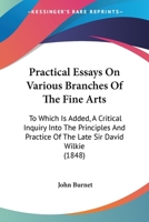 Practical Essays On Various Branches Of The Fine Arts: To Which Is Added, A Critical Inquiry Into The Principles And Practice Of The Late Sir David Wilkie 1437081045 Book Cover