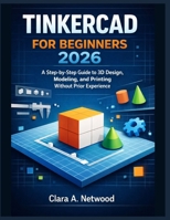 TINKERCAD FOR BEGINNERS 2026: A Step-by-Step Guide to 3D Design, Modeling, and Printing Without Prior Experience B0GF1YZC7G Book Cover