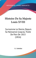 Histoire De Sa Majesté Louis Xviii, Surnommé Le Désiré: Depuis Sa Naissance Jusqu'au Traité De Paix De 1815 1144824117 Book Cover