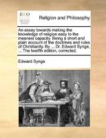 An essay towards making the knowledge of religion easy to the meanest capacity. Being a short and plain account of the doctrines and rules of ... Synge, ... The twelfth edition, corrected. 117111639X Book Cover