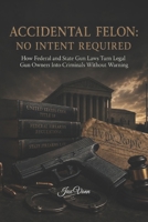 ACCIDENTAL FELON: NO INTENT REQUIRED: How Federal and State Gun Laws Turn Legal Gun Owners Into Criminals Without Warning (The Second Amendment Series) B0H4CLKKFD Book Cover
