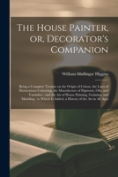 The House Painter, or, Decorator's Companion: Being a Complete Treatise on the Origin of Colour, the Laws of Harmonious Colouring, the Manufacture of ... Graining, and Marbling: to Which Is... 1014962005 Book Cover