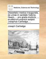 Dissertatio medica inauguralis, de urinæ in sanitate historia. Quam, ... pro gradu doctoris, ... eruditorum examini subjicit Josephus Cartledge, ... 1170589146 Book Cover