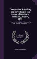 Ceremonies Attending the Unveiling of the Statue of Benjamin Franklin, June 14, 1899: Presented to the City of Philadelphia by Mr. Justus C. Strawbridge 1357009143 Book Cover