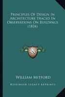 Principles of Design in Architecture Traced in Observations on Buildings Primeval, Egyptian, Phenician or Syrian, Grecian, Roman . . . and Modern English Domestic: In a Series of Letters to a Friend 1166995127 Book Cover