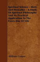 Spiritual Science - Here and Hereafter - A Study of Spiritual Philosophy and Its Practical Application to the Every-Day of Life 1446013146 Book Cover