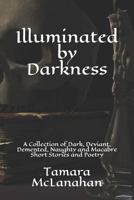 Illuminated by Darkness: A Collection of Dark, Deviant, Demented, Naughty and Macabre Short Stories and Poetry 1549986678 Book Cover