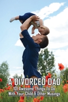 A Divorced Dad: 101 Awesome Things To Do With Your Child & Other Musings: Divorced Dad Syndrome B091DPSGJX Book Cover