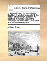 A dissertation on the stone in the bladder: in which are consider'd, the nature of the human calculus, the doctrine of menstruums, or the dissolvent ... In a letter to a physician in London. Ed 2 1170137881 Book Cover