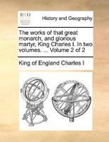 The works of that great monarch, and glorious martyr, King Charles I. In two volumes. ... Volume 2 of 2 1170578489 Book Cover