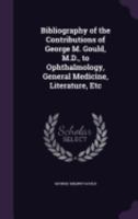 Bibliography Of The Contributions Of George M. Gould, To Ophthalmology, General Medicine, Literature, Etc. 1437481345 Book Cover