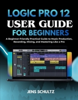 Logic Pr0 12 User Guide for Beginners: A Beginner-Friendly Practical Guide to Music Production, Recording, Mixing, and Mastering Like a Pro B0GMHWX81B Book Cover