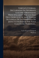 Veritats Eternas, Declaradas En Diferents Lli�ons, Ordenadas Principalment Per Los Dias Dels Exercicis De Sant Ygnasi De Loiola De La Compa�ia De Jesvs Y Utilissimas Per Tota Classes De Personas... 1278688471 Book Cover