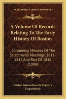 A Volume Of Records Relating To The Early History Of Boston: Containing Minutes Of The Selectmen's Meetings, 1811-1817 And Part Of 1818 0548822492 Book Cover