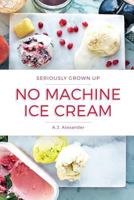 Seriously Grown Up No Machine Ice Cream: Unique and Delicious No Churn Ice Cream Recipes 1547092602 Book Cover