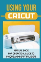Using Your Cricut: Manual Book For Operation, Guide To Unique And Beautiful Ideas: Use Cricut Machines The Right Way B09DFNVSZT Book Cover