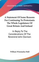 A Statement Of Some Reasons For Continuing To Protestants The Whole Legislature Of Great Britain And Ireland: In Reply To The Considerations Of The Reverend John Davison 1146842716 Book Cover