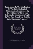Supplement To The Vindication Of The Calcutta Baptist Missionaries, Occasioned By Dr. [w.] Carey's 'thirty-two Letters', Dr. Marshman's 'reply To The Rev. John Dyer' And Mr. John Marshman's 'review' 137906502X Book Cover