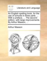 An English spelling book, for the use of schools In three parts. ... With a preface, ... The second edition, with large improvements. By Arthur Masson, ... 1170395082 Book Cover
