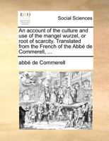 An account of the culture and use of the mangel wurzel, or root of scarcity. Translated from the French of the Abbé de Commerell, ... 1170704042 Book Cover